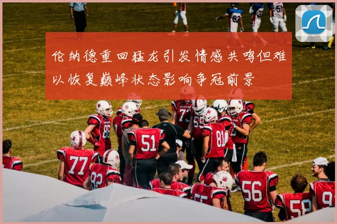 伦纳德重回猛龙引发情感共鸣但难以恢复巅峰状态影响争冠前景