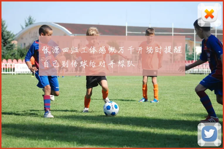 张源回归工体感慨万千开场时提醒自己别传球给对手绿队