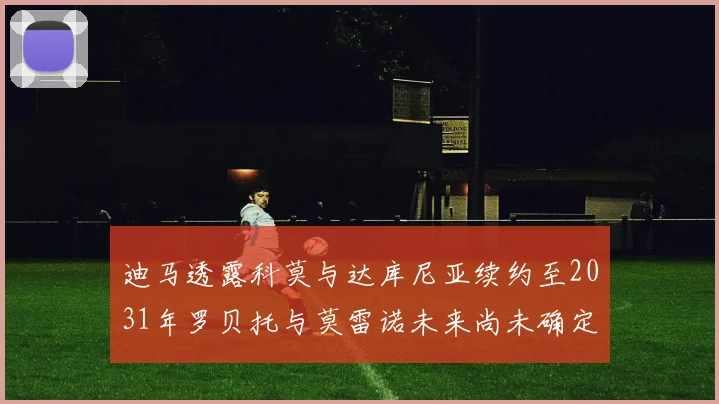 迪马透露科莫与达库尼亚续约至2031年罗贝托与莫雷诺未来尚未确定
