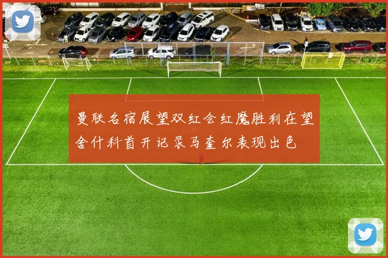 曼联名宿展望双红会红魔胜利在望舍什科首开记录马奎尔表现出色