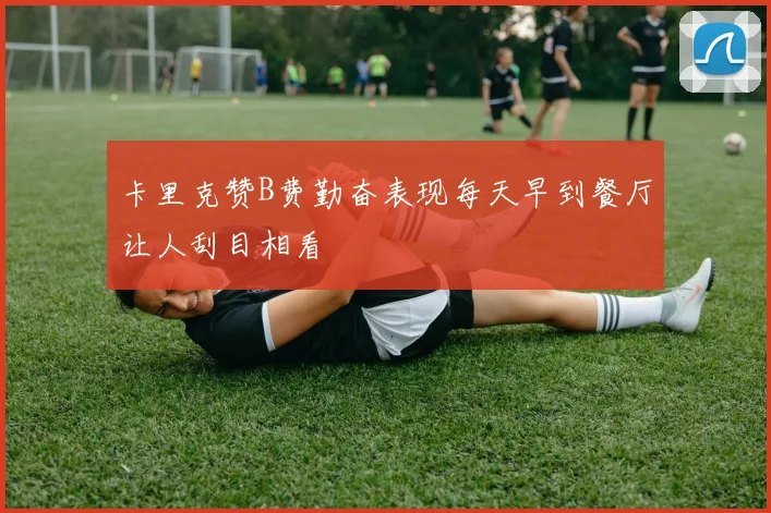 卡里克赞B费勤奋表现每天早到餐厅让人刮目相看