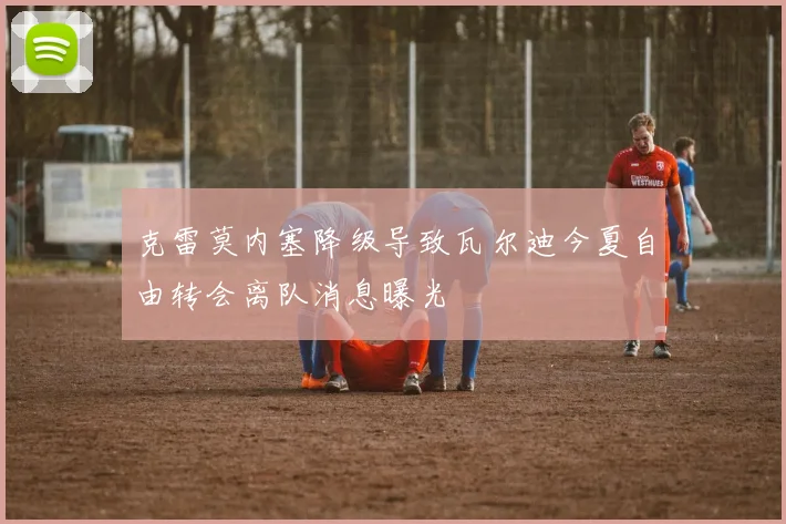 克雷莫内塞降级导致瓦尔迪今夏自由转会离队消息曝光