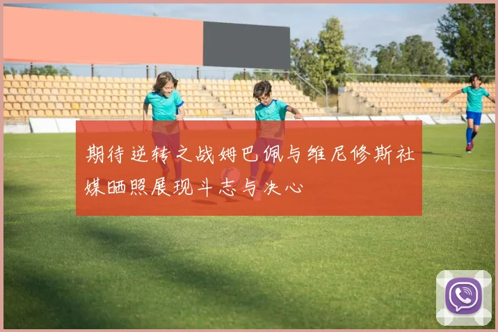 期待逆转之战姆巴佩与维尼修斯社媒晒照展现斗志与决心