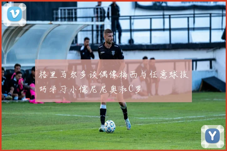 格里马尔多谈偶像梅西与任意球技巧学习小儒尼尼奥和C罗