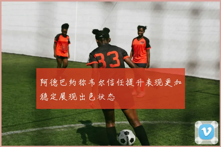 阿德巴约称韦尔信任提升表现更加稳定展现出色状态