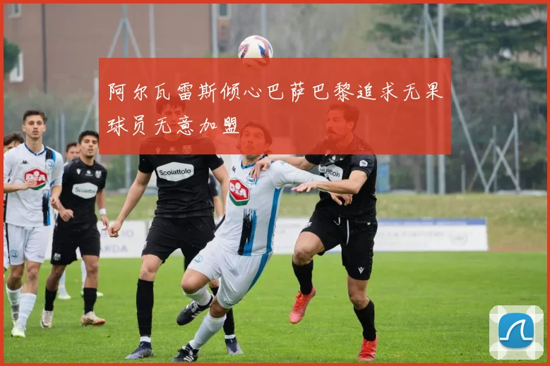阿尔瓦雷斯倾心巴萨巴黎追求无果球员无意加盟