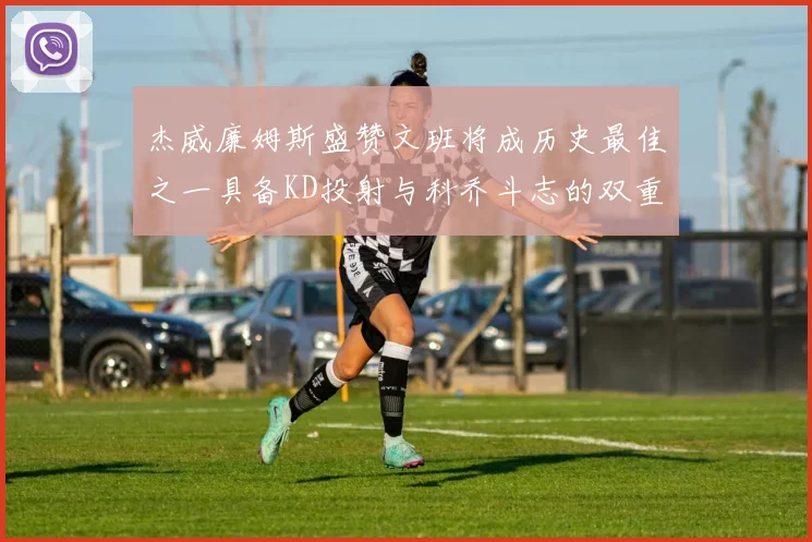 杰威廉姆斯盛赞文班将成历史最佳之一具备KD投射与科乔斗志的双重优势