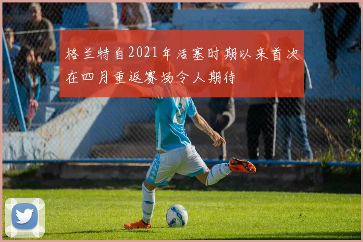 格兰特自2021年活塞时期以来首次在四月重返赛场令人期待