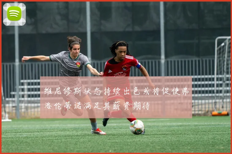 维尼修斯状态持续出色或将促使弗洛伦蒂诺满足其薪资期待
