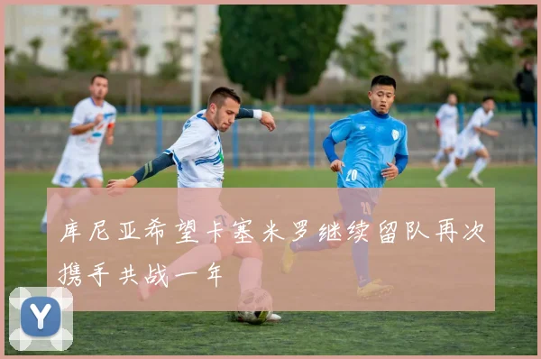 库尼亚希望卡塞米罗继续留队再次携手共战一年