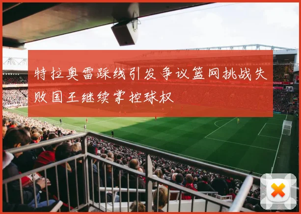 特拉奥雷踩线引发争议篮网挑战失败国王继续掌控球权