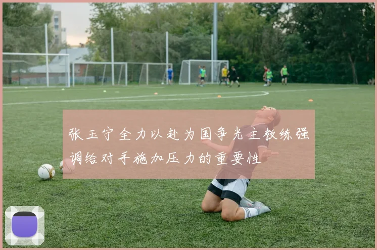 张玉宁全力以赴为国争光主教练强调给对手施加压力的重要性