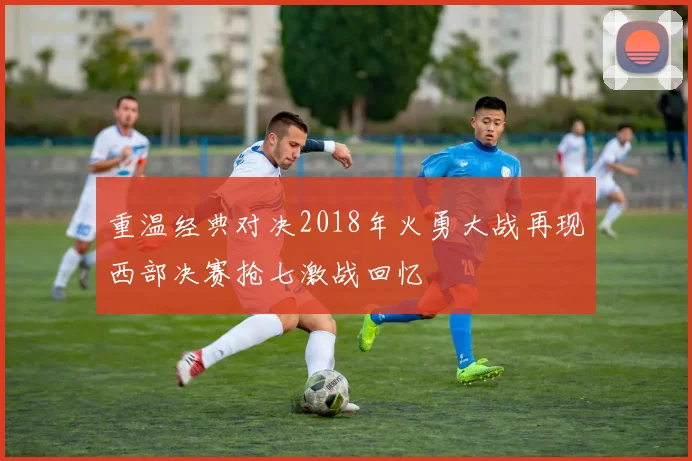 重温经典对决2018年火勇大战再现西部决赛抢七激战回忆