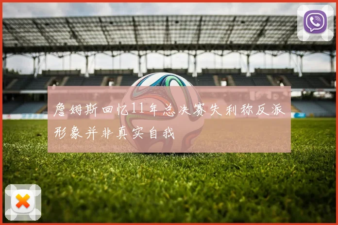 詹姆斯回忆11年总决赛失利称反派形象并非真实自我