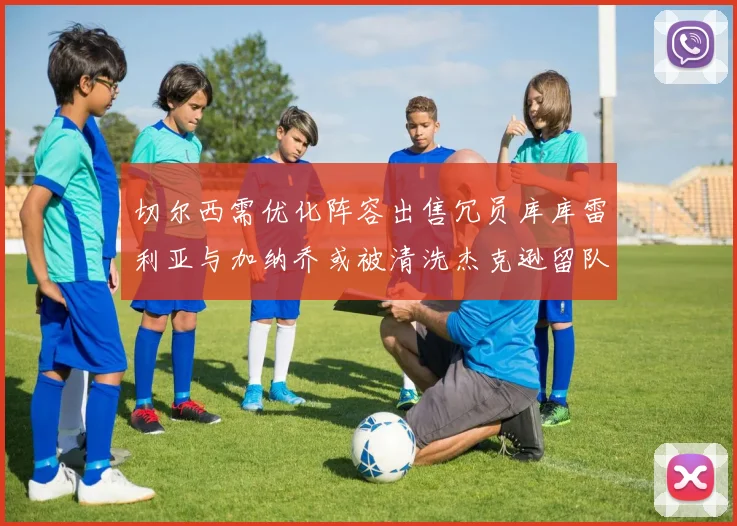 切尔西需优化阵容出售冗员库库雷利亚与加纳乔或被清洗杰克逊留队
