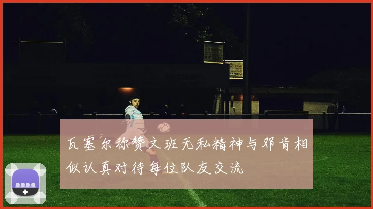 瓦塞尔称赞文班无私精神与邓肯相似认真对待每位队友交流
