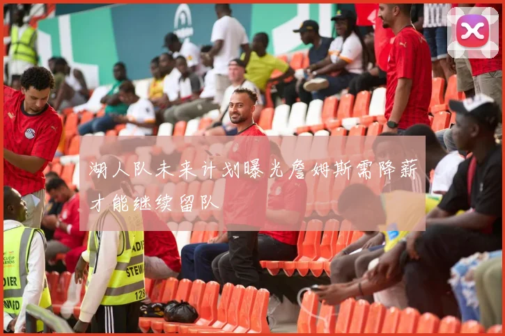 湖人队未来计划曝光詹姆斯需降薪才能继续留队